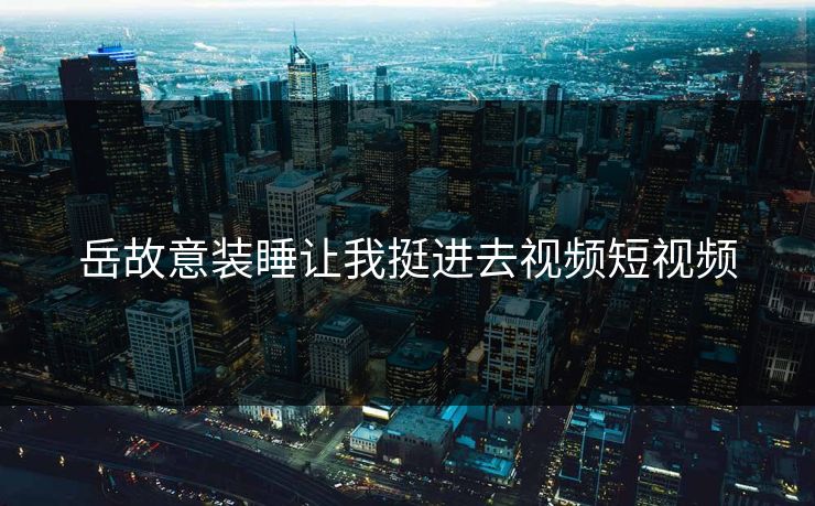 岳故意装睡让我挺进去视频短视频
