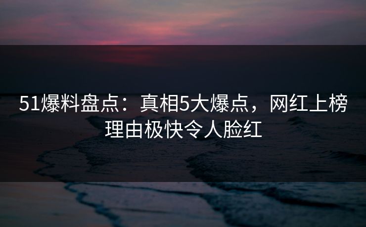 51爆料盘点：真相5大爆点，网红上榜理由极快令人脸红