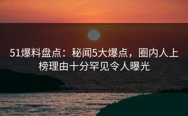 51爆料盘点：秘闻5大爆点，圈内人上榜理由十分罕见令人曝光