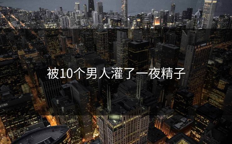 被10个男人灌了一夜精子