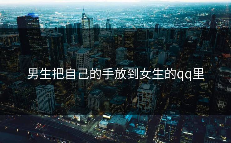 男生把自己的手放到女生的qq里 男生把自己的手放到女生的qq里