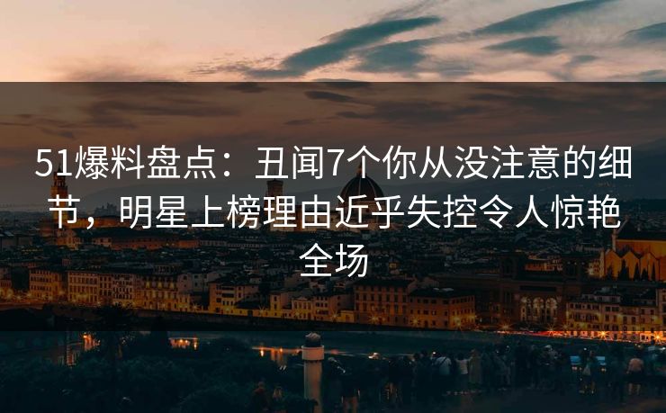 51爆料盘点：丑闻7个你从没注意的细节，明星上榜理由近乎失控令人惊艳全场
