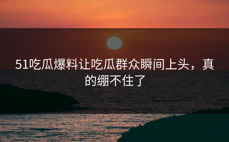 51吃瓜爆料让吃瓜群众瞬间上头，真的绷不住了
