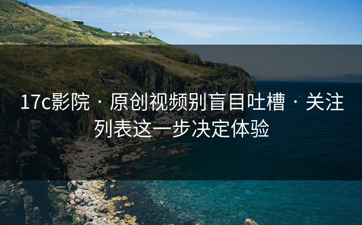 17c影院 · 原创视频别盲目吐槽 · 关注列表这一步决定体验
