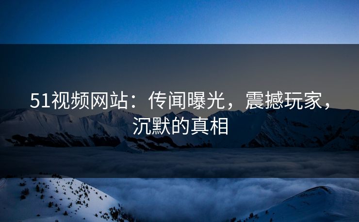 51视频网站：传闻曝光，震撼玩家，沉默的真相