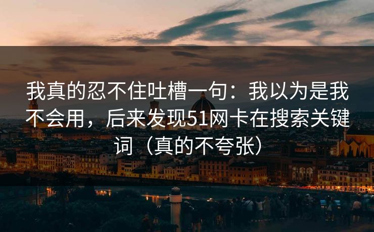 我真的忍不住吐槽一句：我以为是我不会用，后来发现51网卡在搜索关键词（真的不夸张）